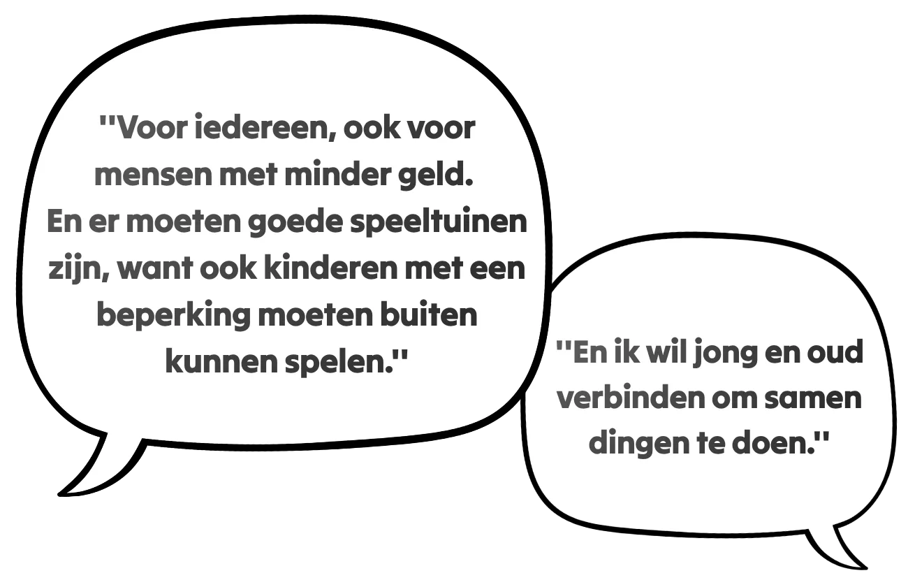 ''Voor iedereen, ook voor mensen met minder geld. En er moeten goede speeltuinen zijn, want ook kinderen met een beperking moeten buiten kunnen spelen.'' ''En ik wil jong en oud verbinden om samen dingen te doen.'' ''En ik wil jong en oud verbinden om samen dingen te doen.''